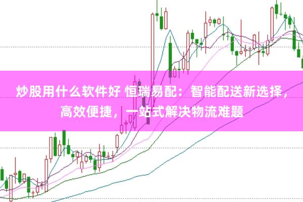 炒股用什么软件好 恒瑞易配：智能配送新选择，高效便捷，一站式解决物流难题