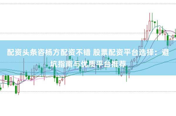 配资头条咨杨方配资不错 股票配资平台选择：避坑指南与优质平台推荐