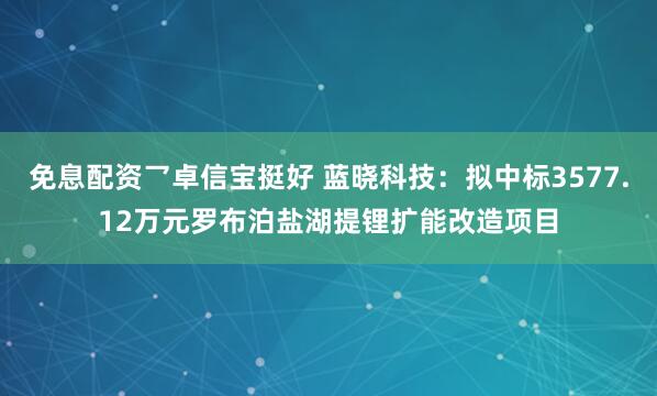 免息配资乛卓信宝挺好 蓝晓科技：拟中标3577.12万元罗布泊盐湖提锂扩能改造项目