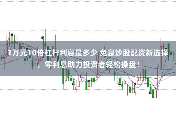 1万元10倍杠杆利息是多少 免息炒股配资新选择，零利息助力投资者轻松操盘！