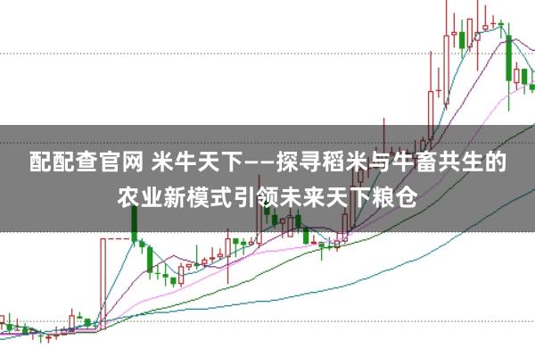配配查官网 米牛天下——探寻稻米与牛畜共生的农业新模式引领未来天下粮仓