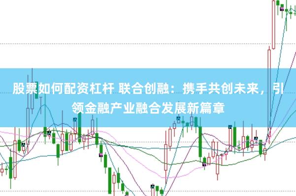 股票如何配资杠杆 联合创融：携手共创未来，引领金融产业融合发展新篇章