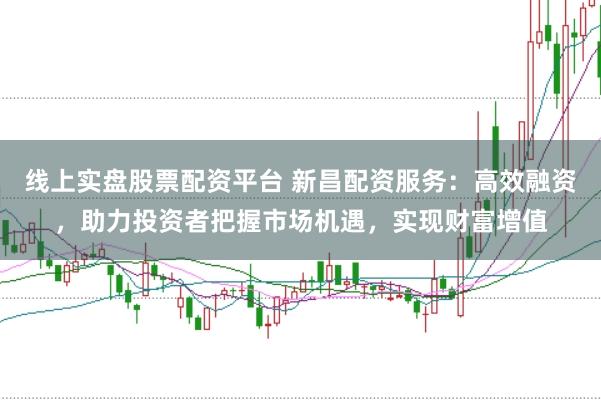 线上实盘股票配资平台 新昌配资服务：高效融资，助力投资者把握市场机遇，实现财富增值