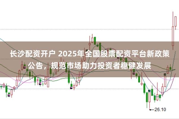 长沙配资开户 2025年全国股票配资平台新政策公告，规范市场助力投资者稳健发展