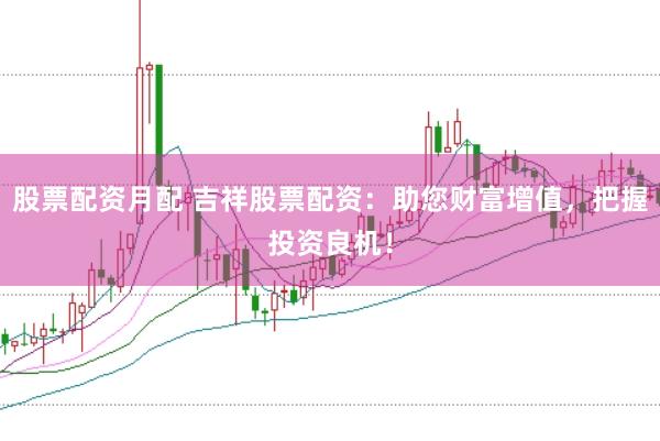 股票配资月配 吉祥股票配资：助您财富增值，把握投资良机！