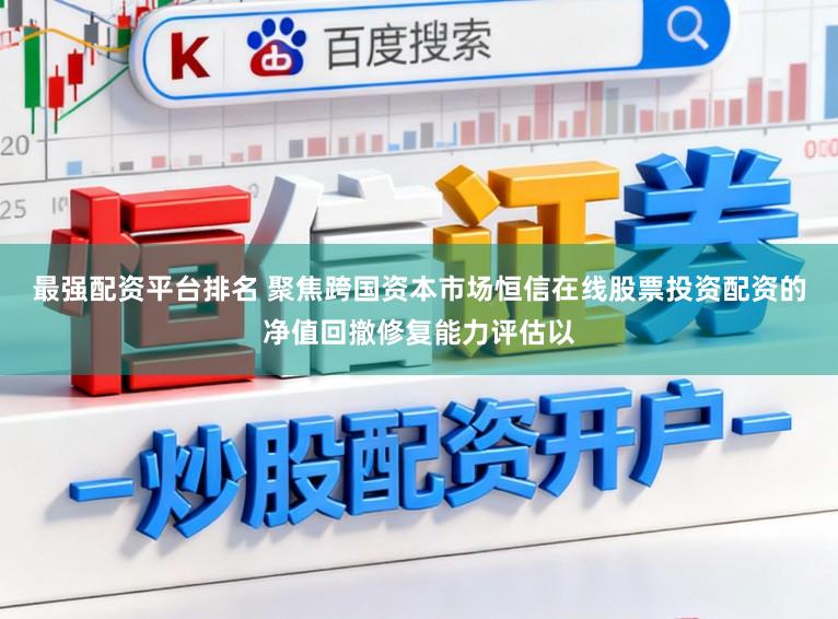 最强配资平台排名 聚焦跨国资本市场恒信在线股票投资配资的净值回撤修复能力评估以