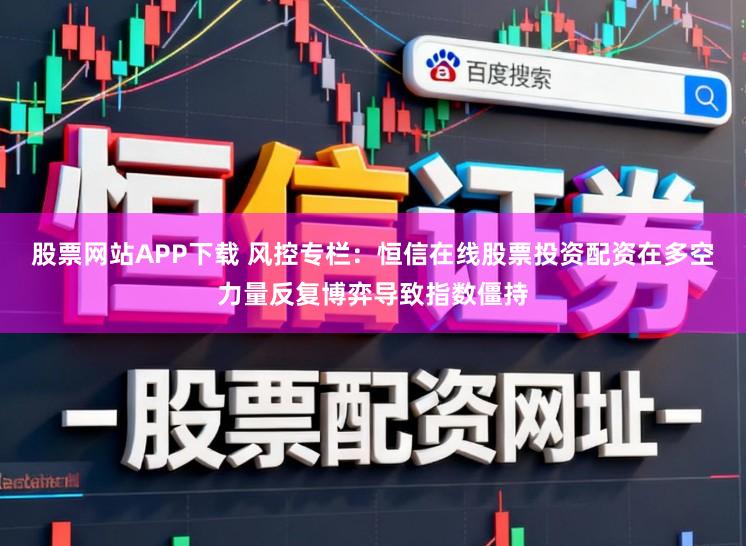 股票网站APP下载 风控专栏：恒信在线股票投资配资在多空力量反复博弈导致指数僵持