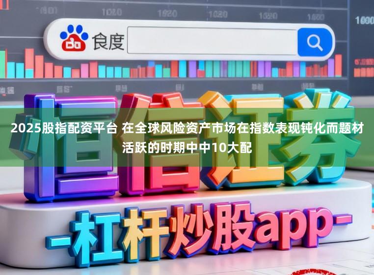 2025股指配资平台 在全球风险资产市场在指数表现钝化而题材活跃的时期中中10大配