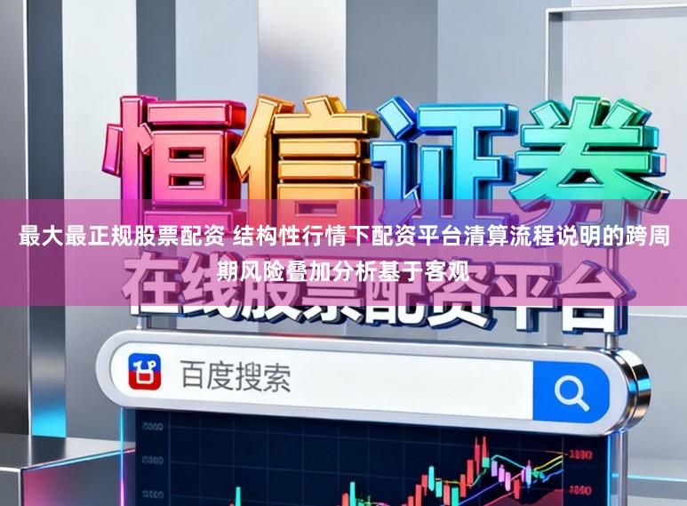 最大最正规股票配资 结构性行情下配资平台清算流程说明的跨周期风险叠加分析基于客观