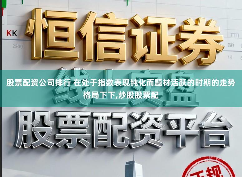 股票配资公司排行 在处于指数表现钝化而题材活跃的时期的走势格局下下,炒股股票配