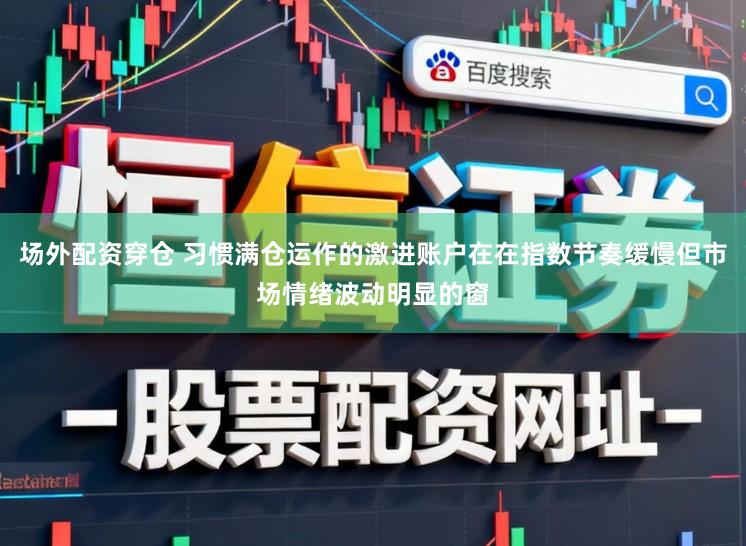 场外配资穿仓 习惯满仓运作的激进账户在在指数节奏缓慢但市场情绪波动明显的窗