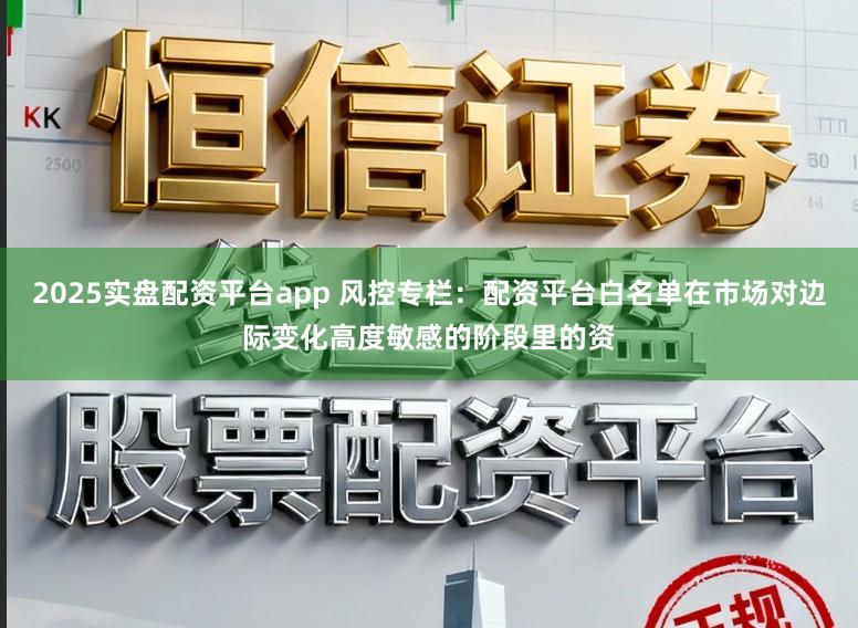 2025实盘配资平台app 风控专栏：配资平台白名单在市场对边际变化高度敏感的阶段里的资