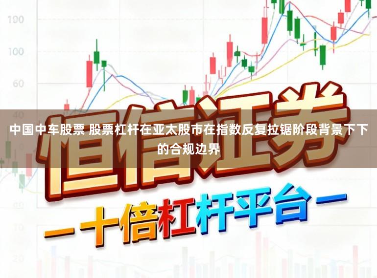 中国中车股票 股票杠杆在亚太股市在指数反复拉锯阶段背景下下的合规边界