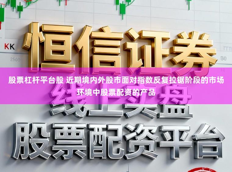 股票杠杆平台股 近期境内外股市面对指数反复拉锯阶段的市场环境中股票配资的产品