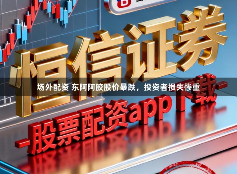 场外配资 东阿阿胶股价暴跌，投资者损失惨重