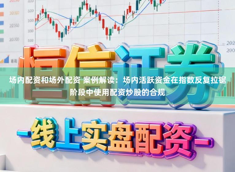 场内配资和场外配资 案例解读：场内活跃资金在指数反复拉锯阶段中使用配资炒股的合规