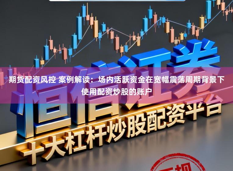 期货配资风控 案例解读：场内活跃资金在宽幅震荡周期背景下使用配资炒股的账户